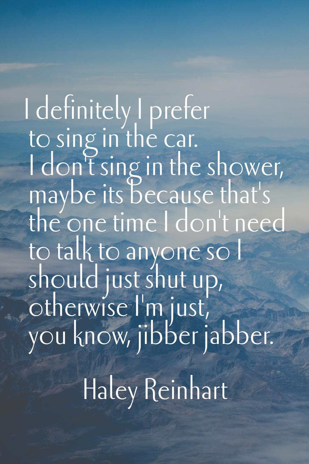 I definitely I prefer to sing in the car. I don't sing in the shower, maybe its because that's the 