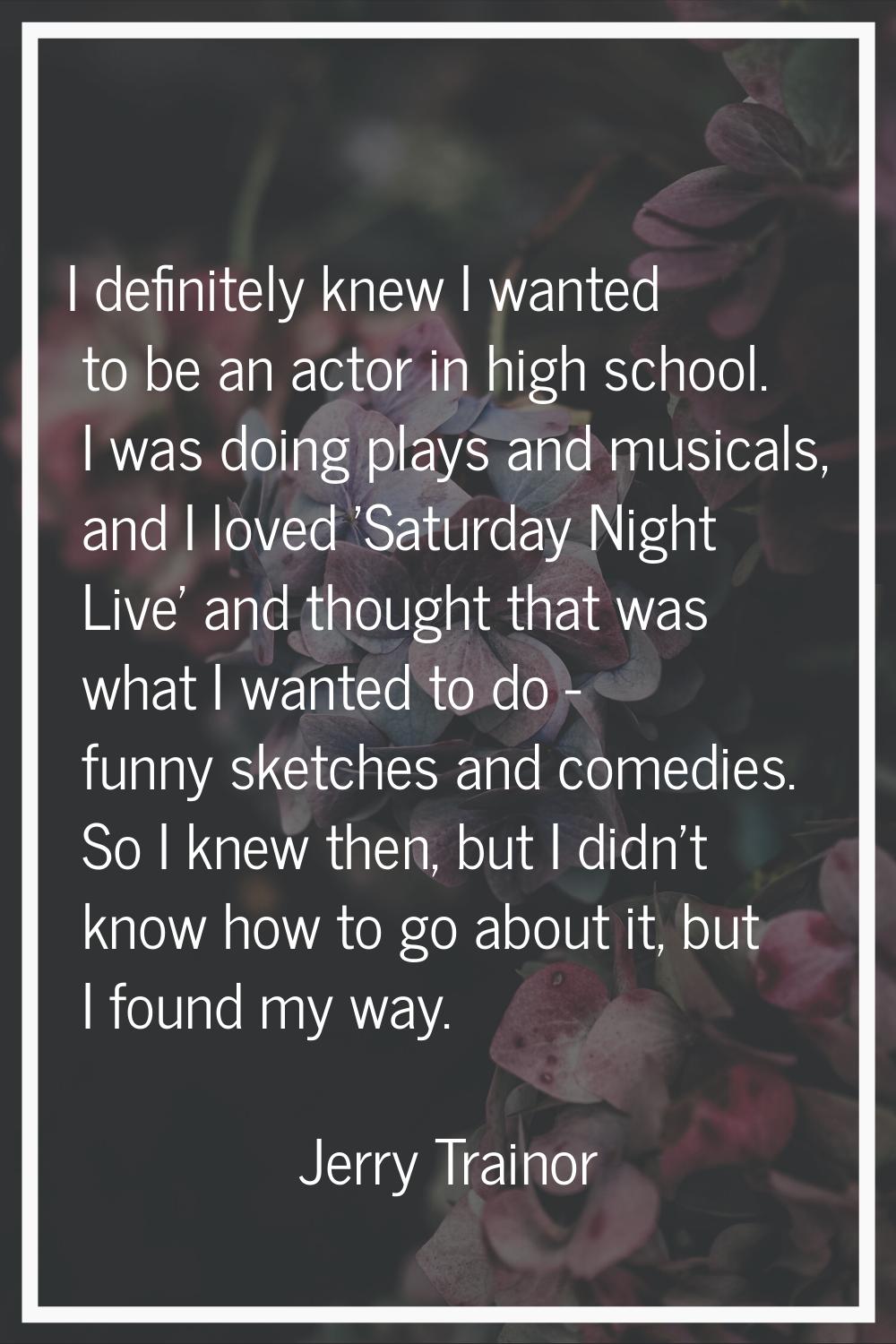 I definitely knew I wanted to be an actor in high school. I was doing plays and musicals, and I lov