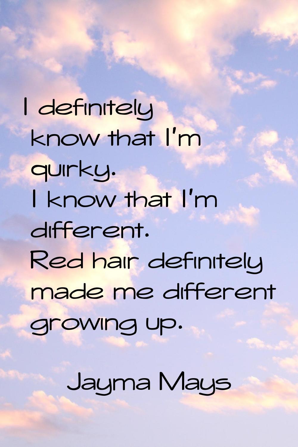 I definitely know that I'm quirky. I know that I'm different. Red hair definitely made me different