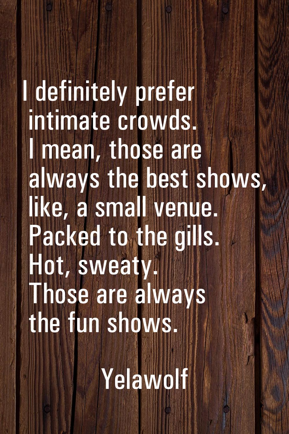 I definitely prefer intimate crowds. I mean, those are always the best shows, like, a small venue. 