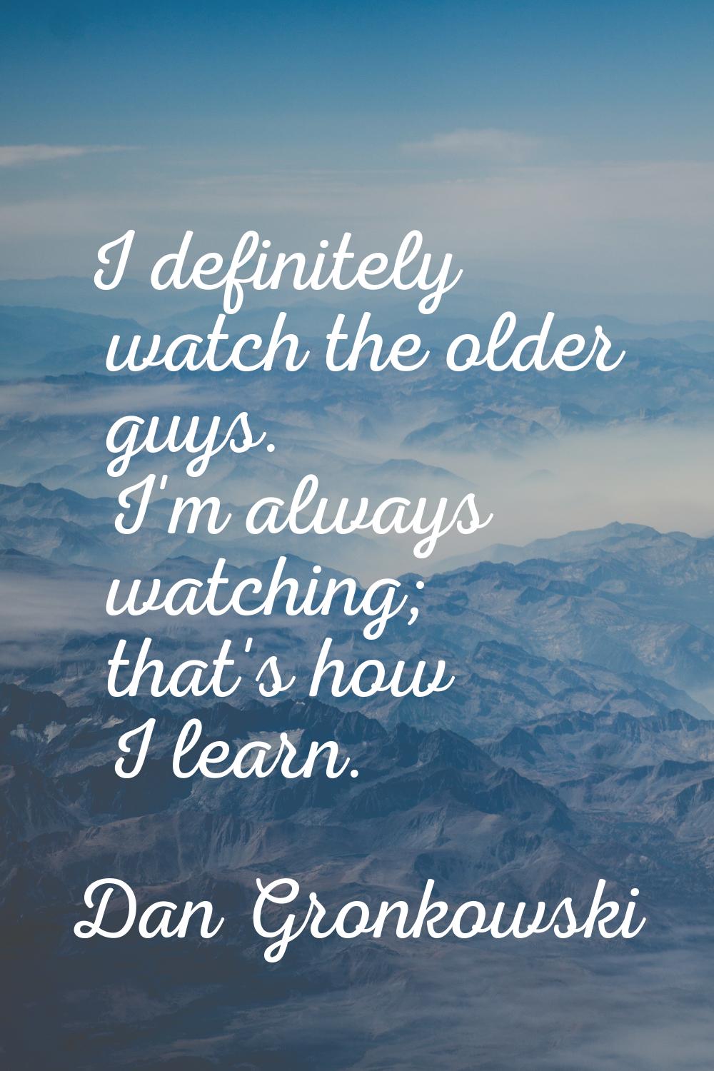 I definitely watch the older guys. I'm always watching; that's how I learn.