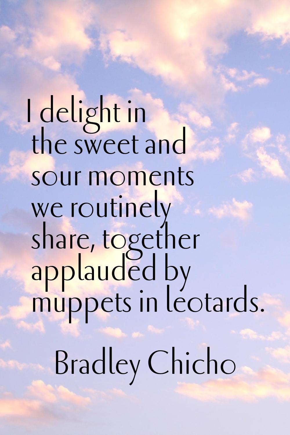 I delight in the sweet and sour moments we routinely share, together applauded by muppets in leotar