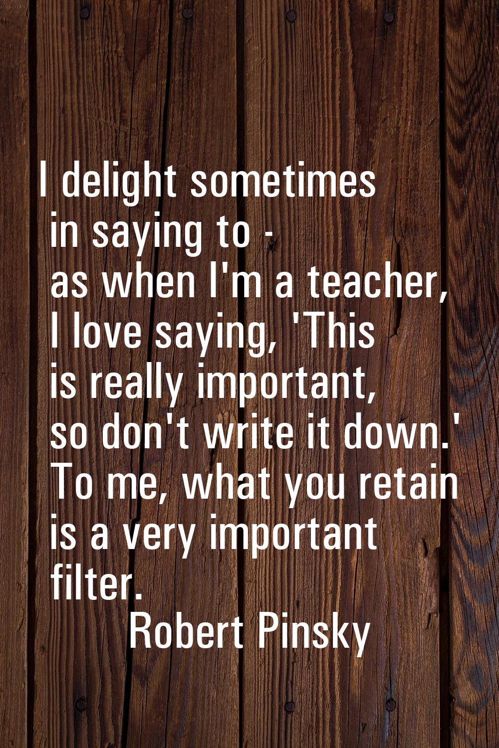 I delight sometimes in saying to - as when I'm a teacher, I love saying, 'This is really important,