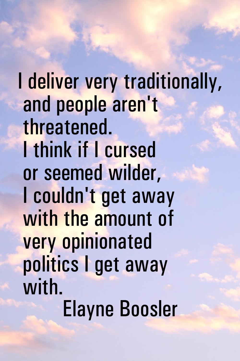 I deliver very traditionally, and people aren't threatened. I think if I cursed or seemed wilder, I