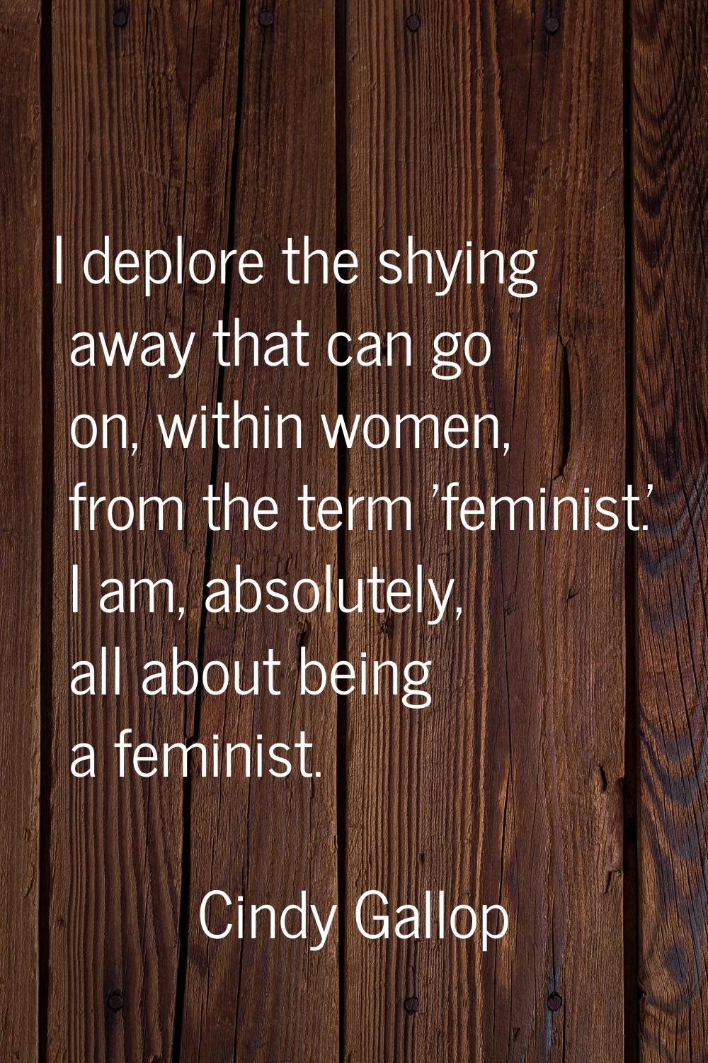 I deplore the shying away that can go on, within women, from the term 'feminist.' I am, absolutely,