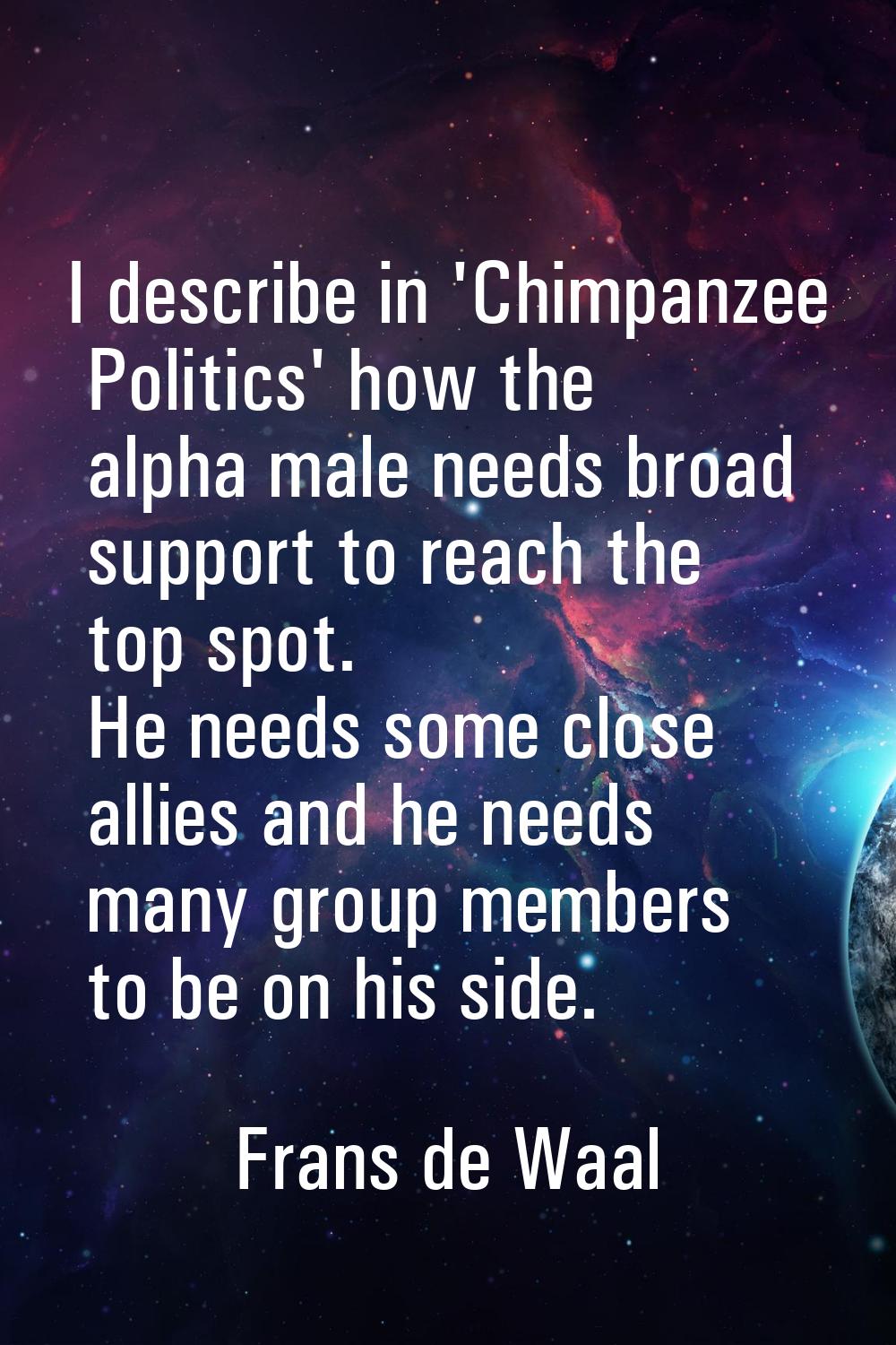 I describe in 'Chimpanzee Politics' how the alpha male needs broad support to reach the top spot. H