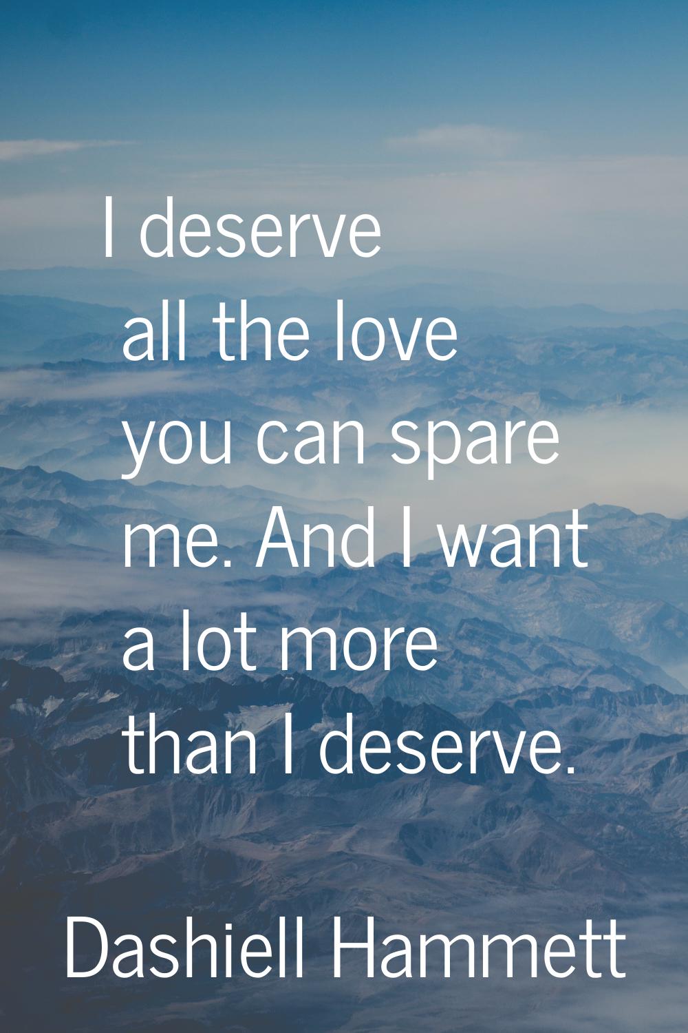I deserve all the love you can spare me. And I want a lot more than I deserve.