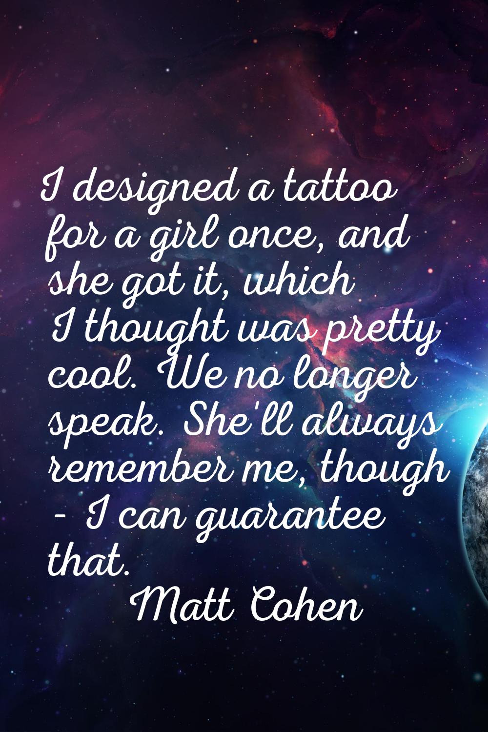 I designed a tattoo for a girl once, and she got it, which I thought was pretty cool. We no longer 