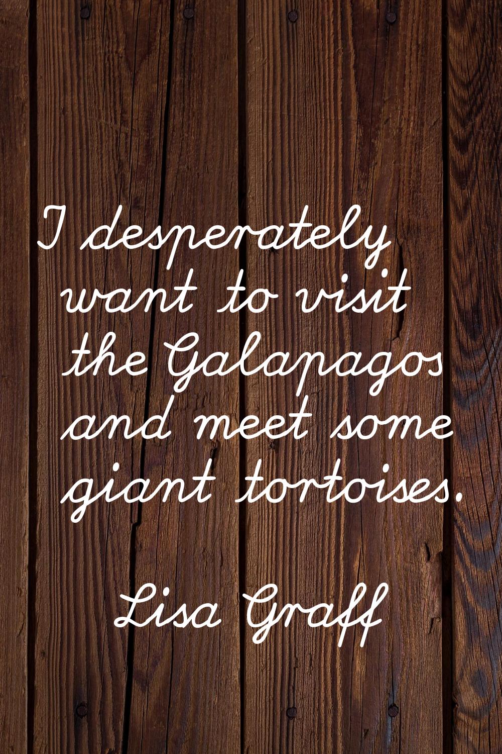 I desperately want to visit the Galapagos and meet some giant tortoises.