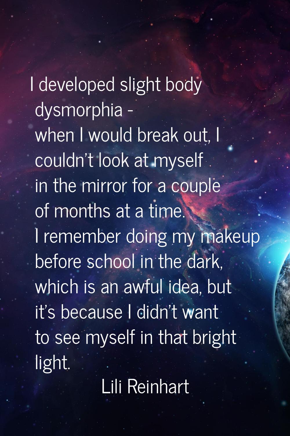 I developed slight body dysmorphia - when I would break out, I couldn't look at myself in the mirro