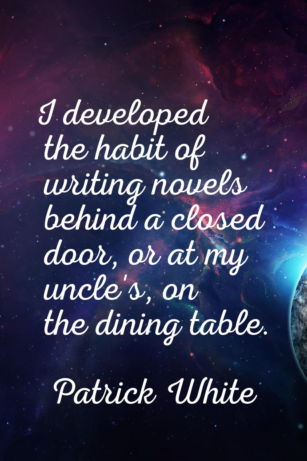 I developed the habit of writing novels behind a closed door, or at my uncle's, on the dining table