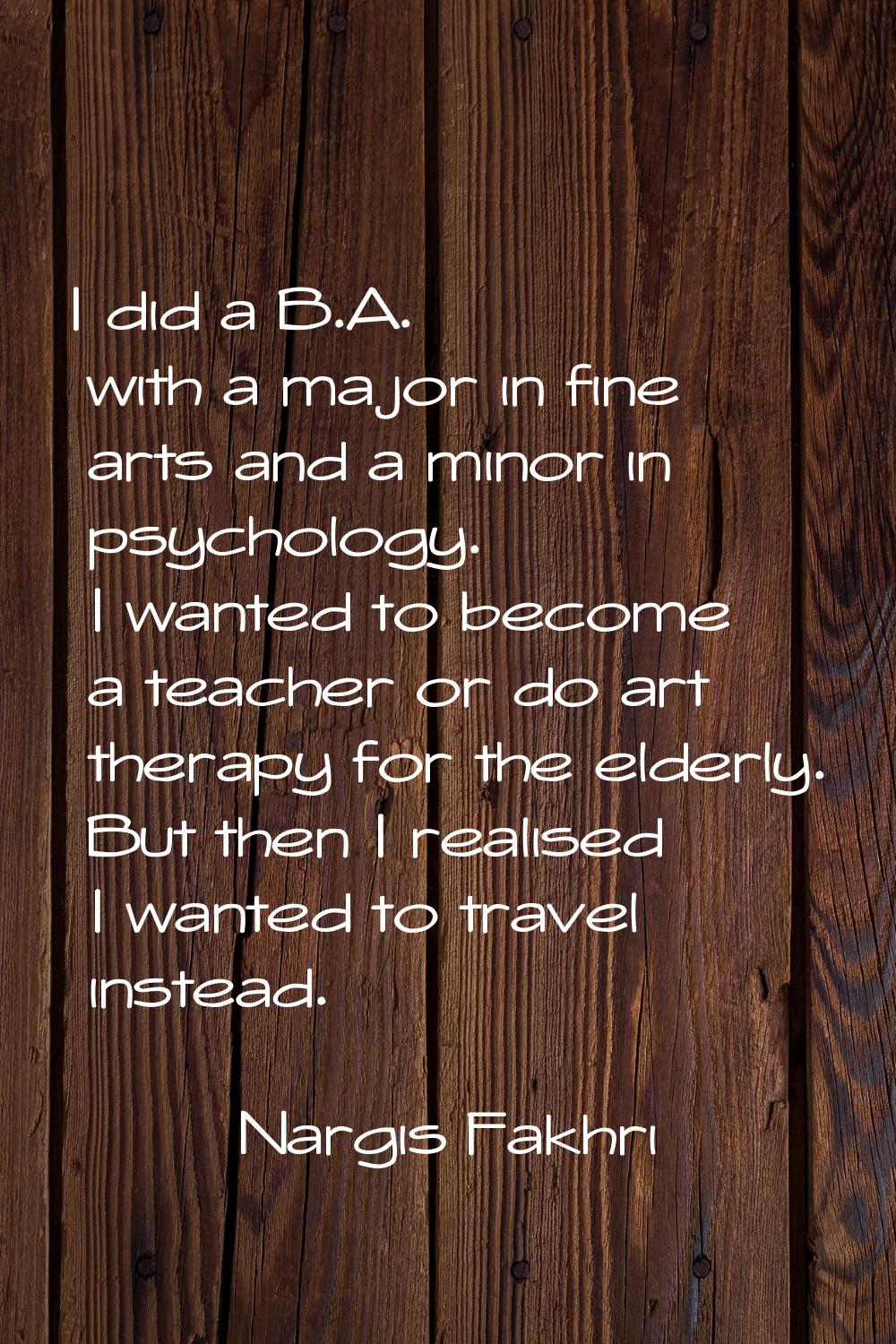I did a B.A. with a major in fine arts and a minor in psychology. I wanted to become a teacher or d