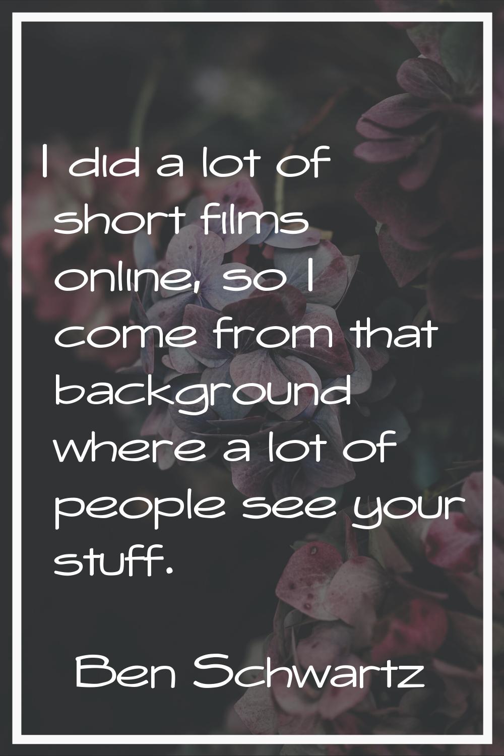 I did a lot of short films online, so I come from that background where a lot of people see your st