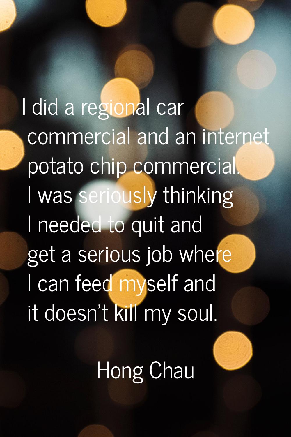 I did a regional car commercial and an internet potato chip commercial. I was seriously thinking I 