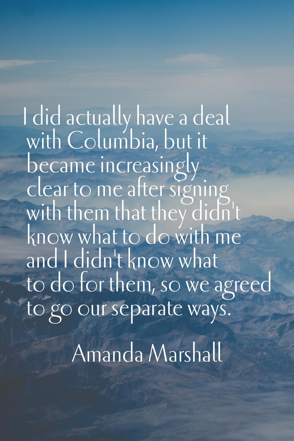 I did actually have a deal with Columbia, but it became increasingly clear to me after signing with