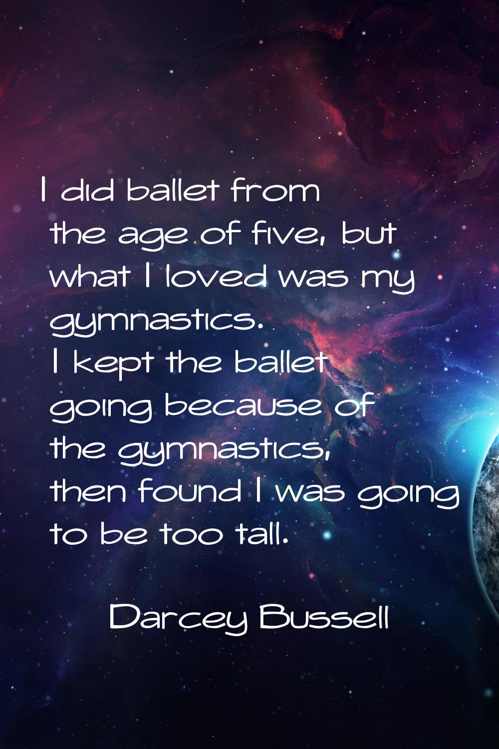 I did ballet from the age of five, but what I loved was my gymnastics. I kept the ballet going beca