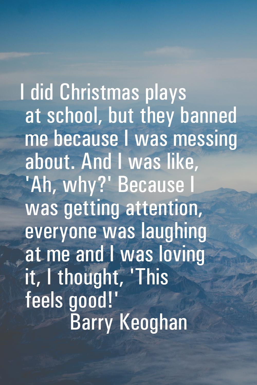 I did Christmas plays at school, but they banned me because I was messing about. And I was like, 'A