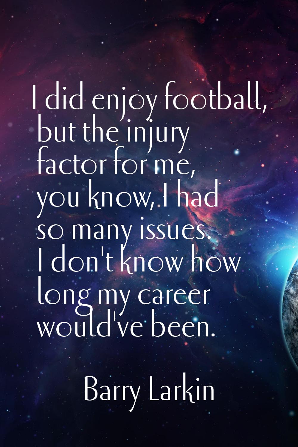 I did enjoy football, but the injury factor for me, you know, I had so many issues. I don't know ho