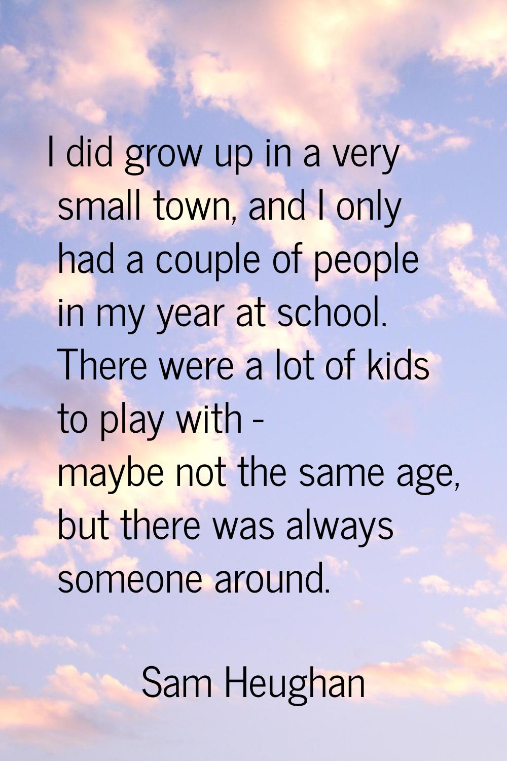 I did grow up in a very small town, and I only had a couple of people in my year at school. There w