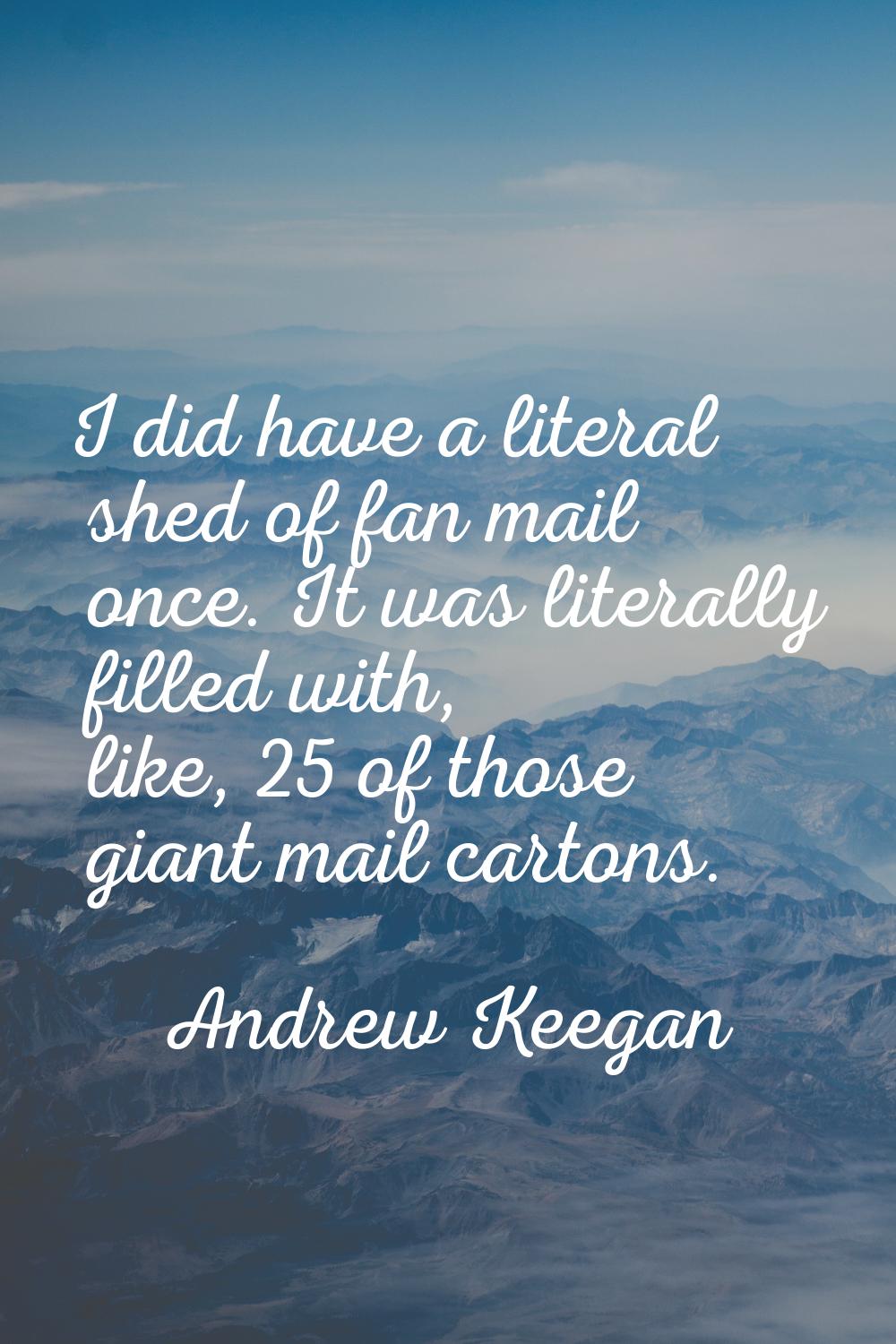 I did have a literal shed of fan mail once. It was literally filled with, like, 25 of those giant m