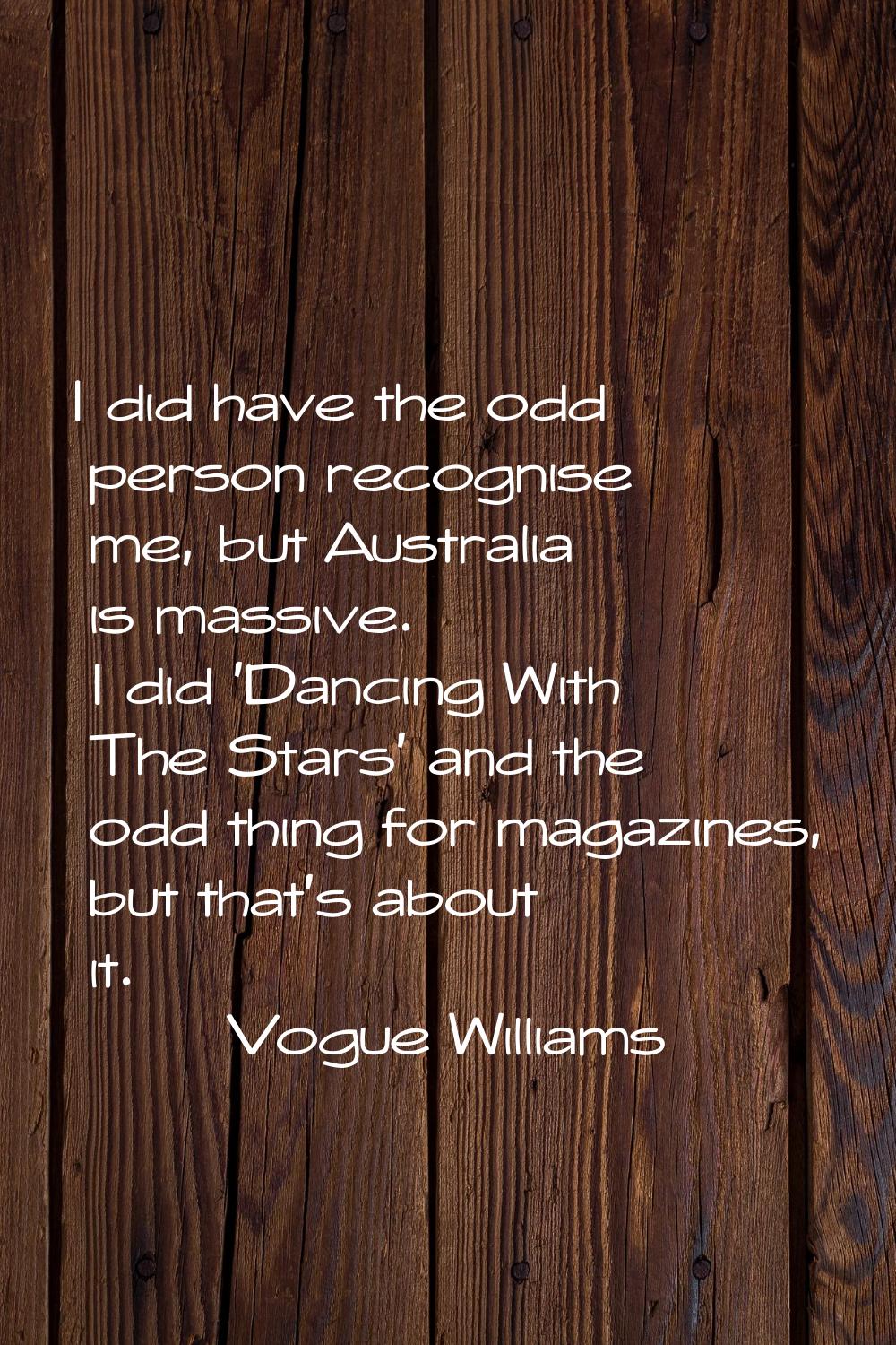 I did have the odd person recognise me, but Australia is massive. I did 'Dancing With The Stars' an