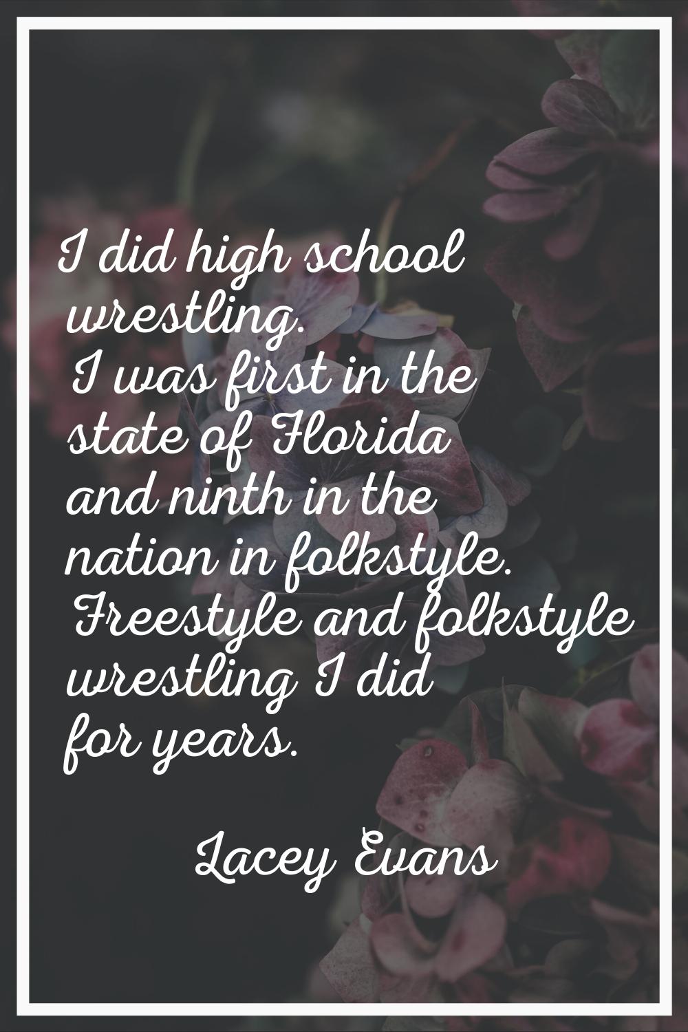 I did high school wrestling. I was first in the state of Florida and ninth in the nation in folksty