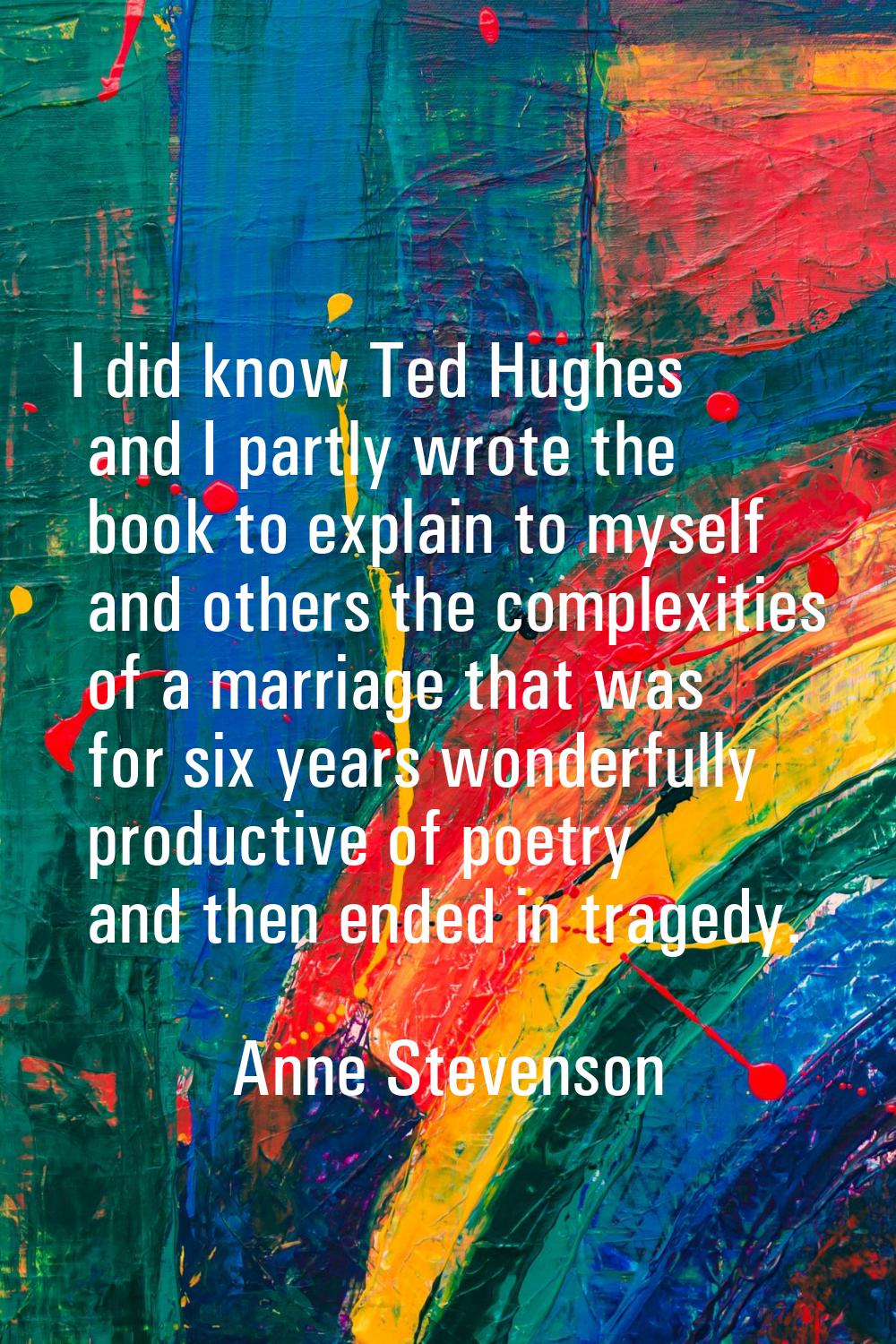 I did know Ted Hughes and I partly wrote the book to explain to myself and others the complexities 