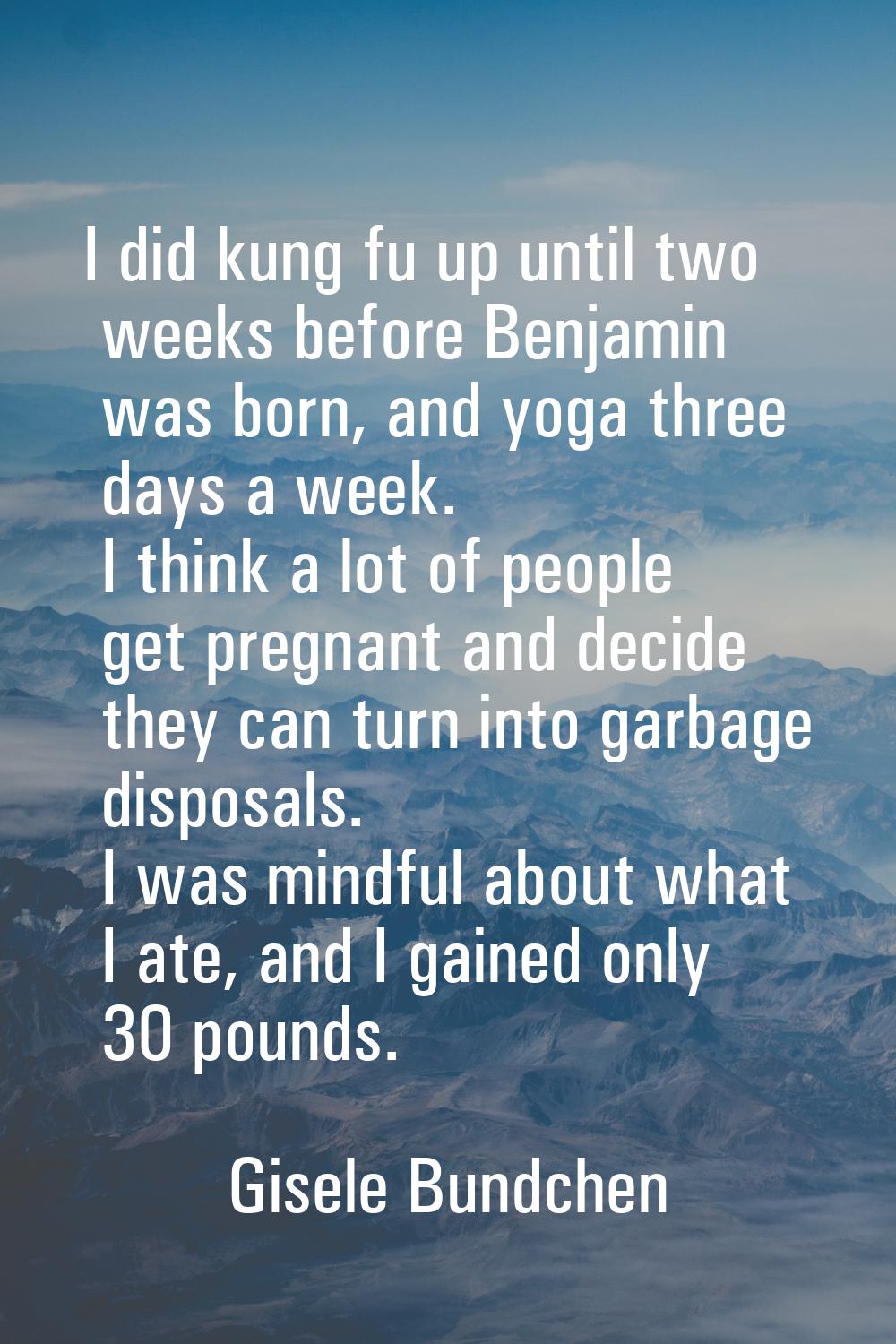 I did kung fu up until two weeks before Benjamin was born, and yoga three days a week. I think a lo