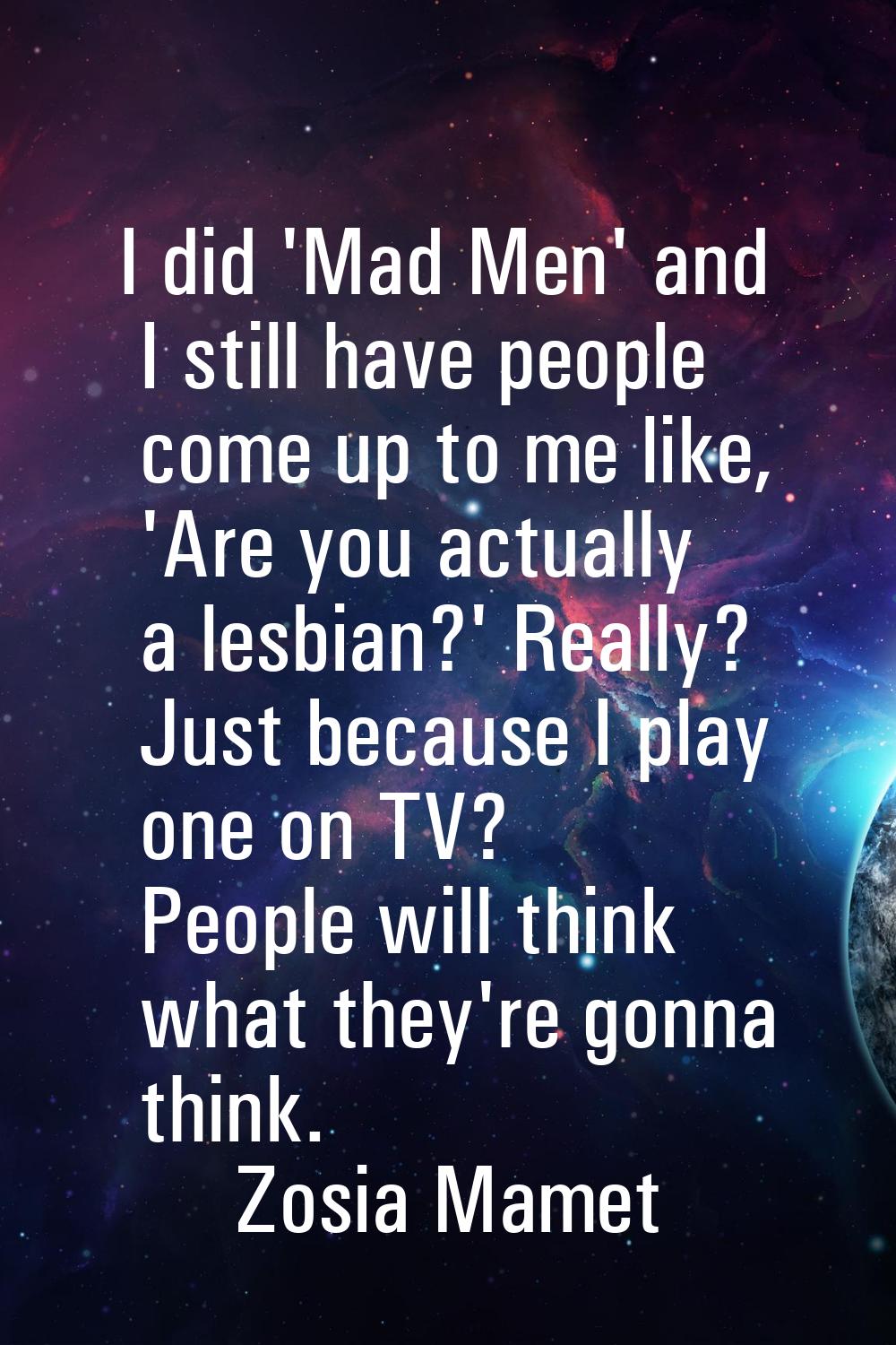 I did 'Mad Men' and I still have people come up to me like, 'Are you actually a lesbian?' Really? J