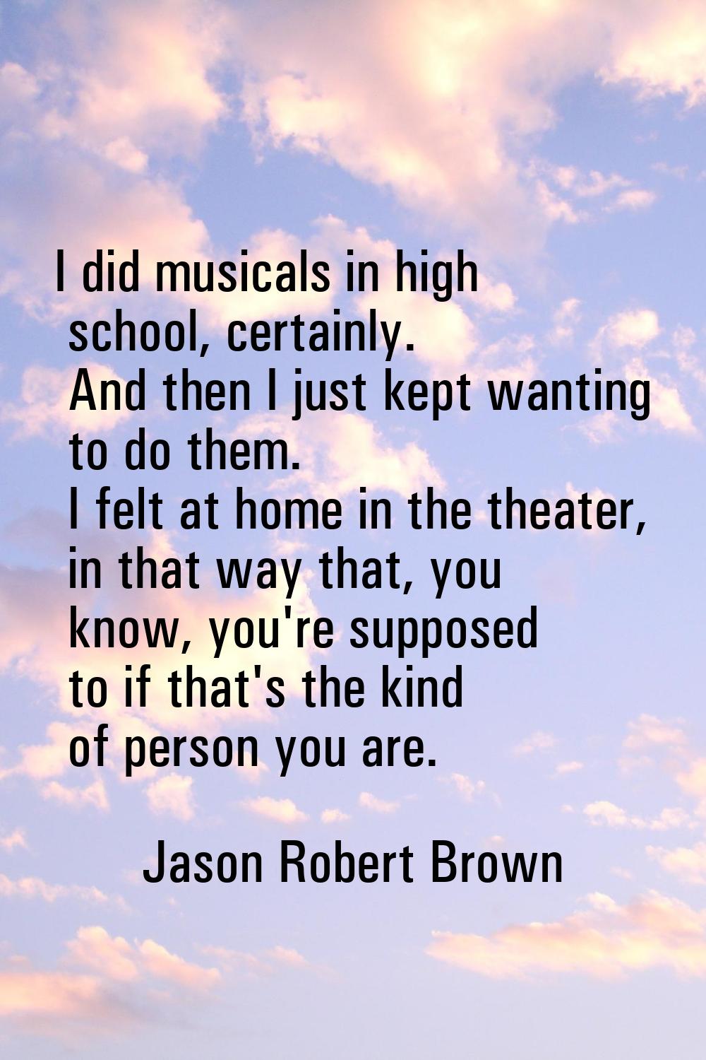 I did musicals in high school, certainly. And then I just kept wanting to do them. I felt at home i