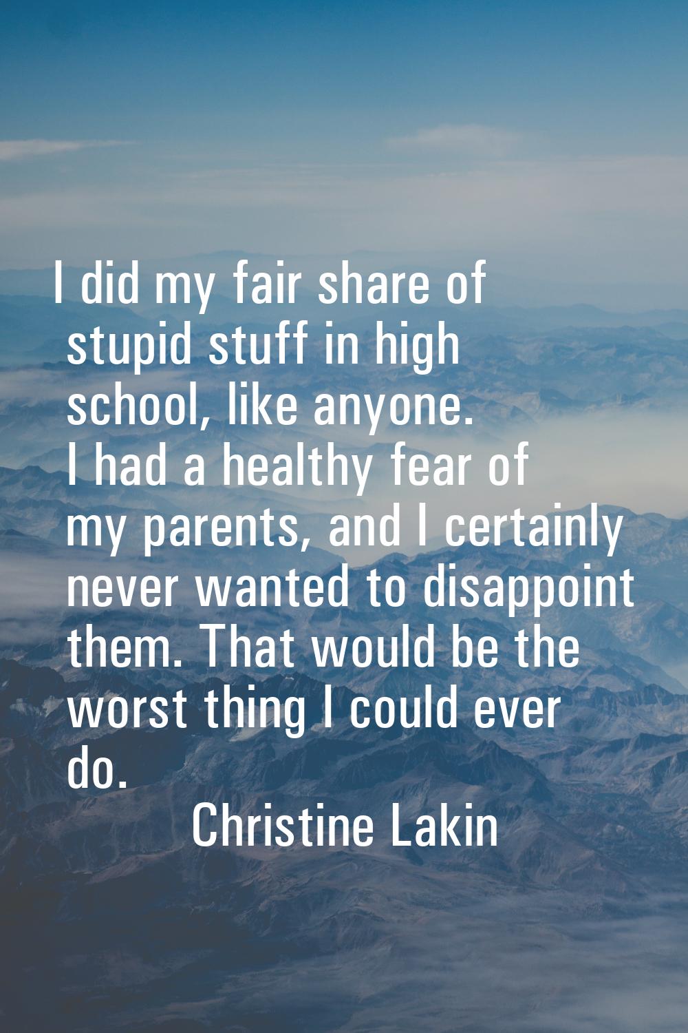 I did my fair share of stupid stuff in high school, like anyone. I had a healthy fear of my parents