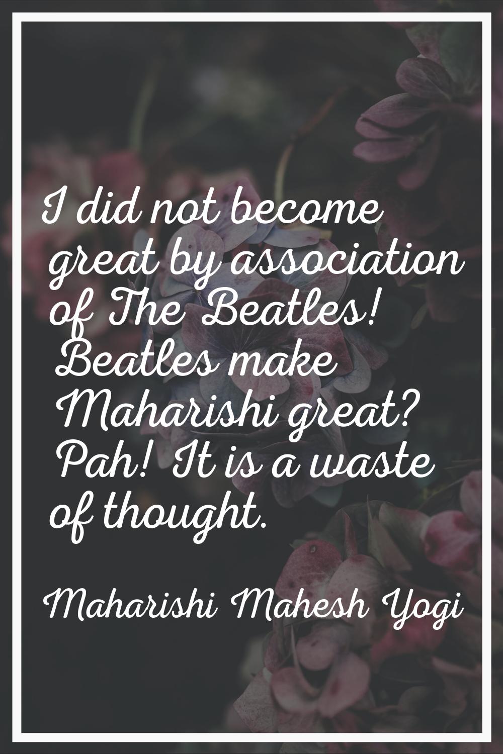I did not become great by association of The Beatles! Beatles make Maharishi great? Pah! It is a wa