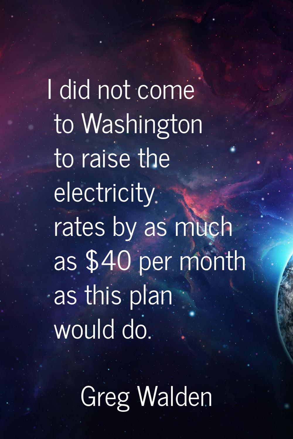 I did not come to Washington to raise the electricity rates by as much as $40 per month as this pla
