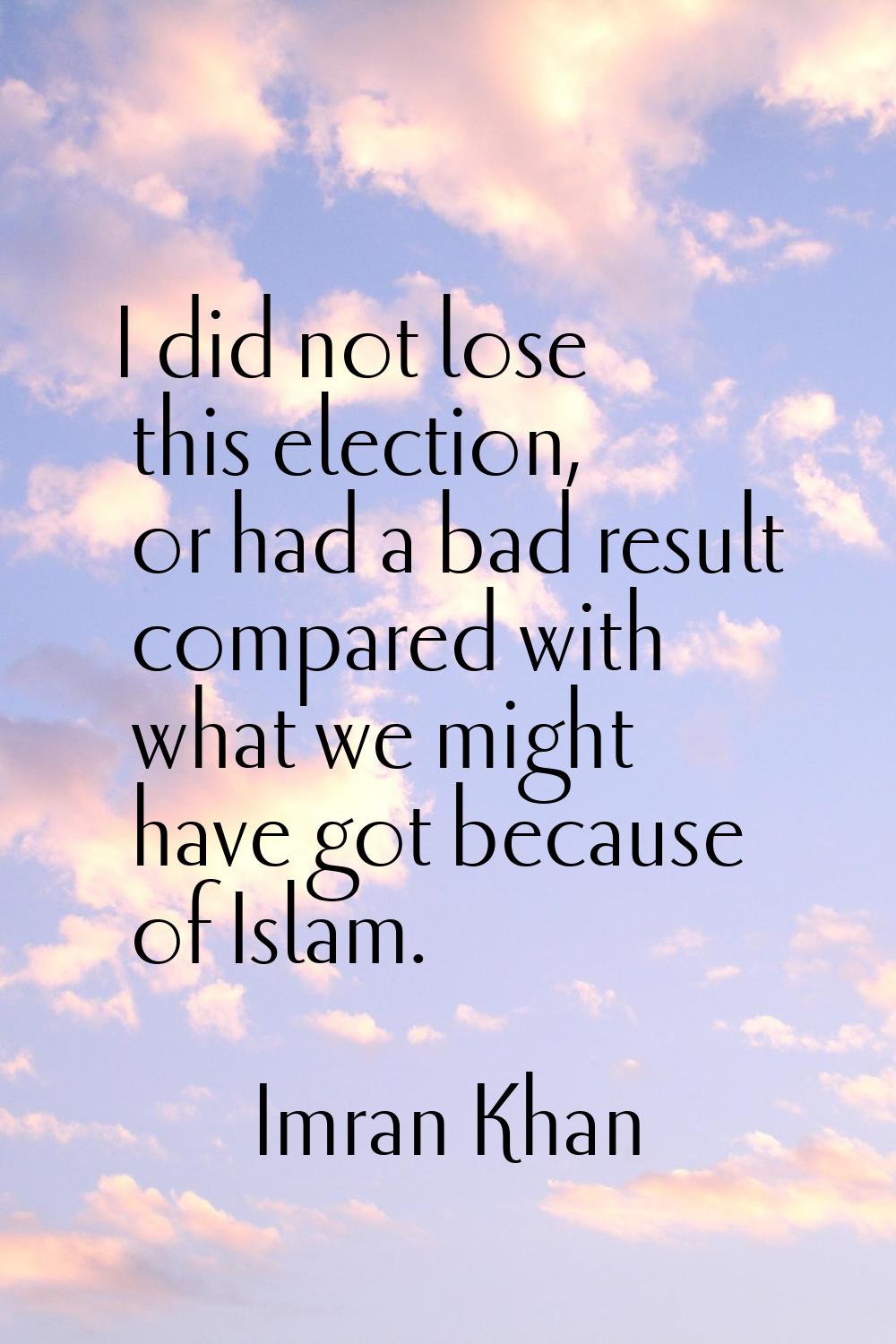 I did not lose this election, or had a bad result compared with what we might have got because of I