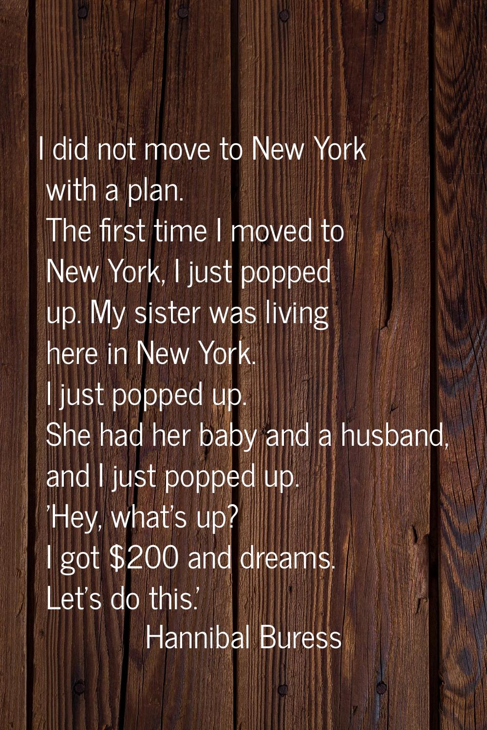 I did not move to New York with a plan. The first time I moved to New York, I just popped up. My si