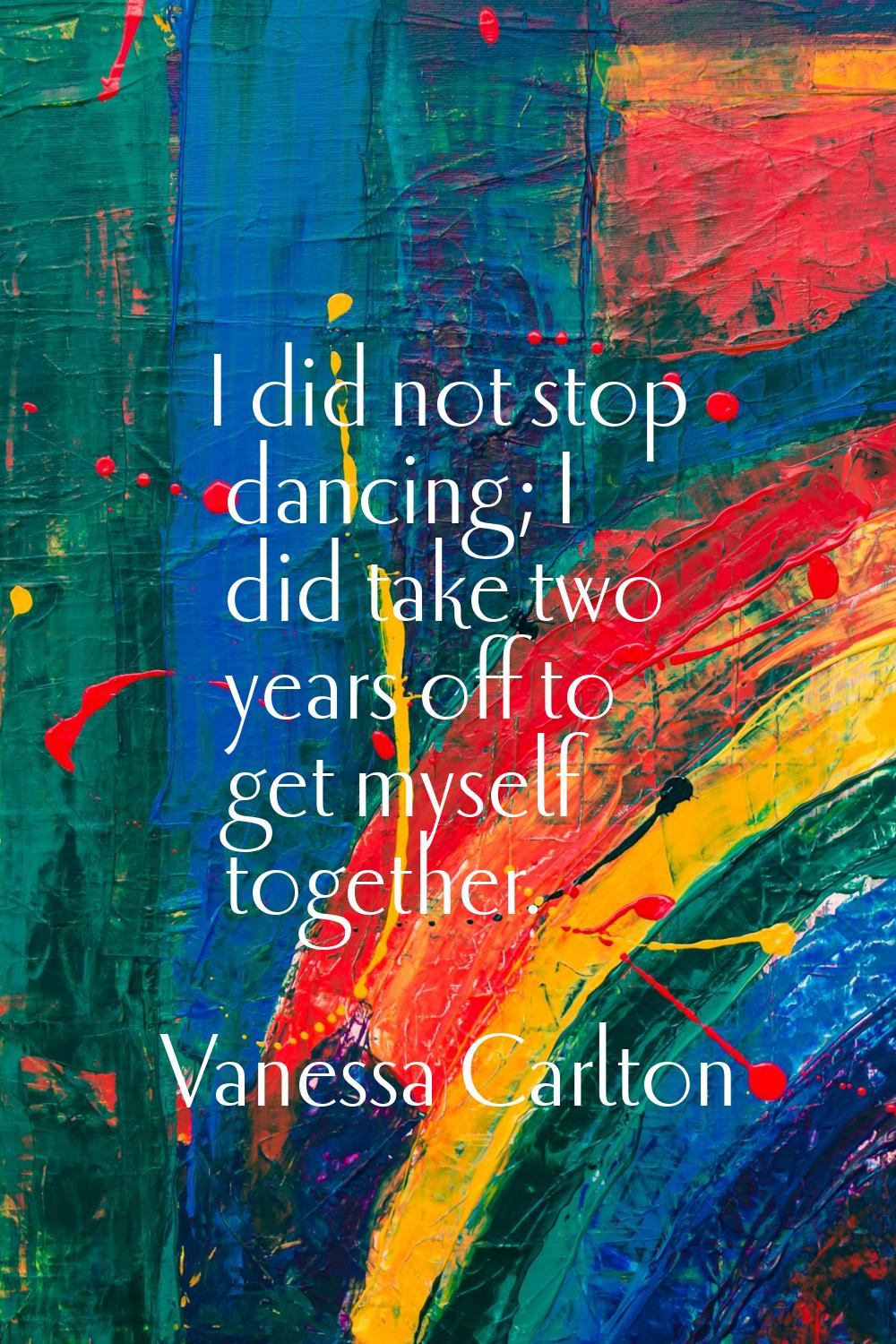 I did not stop dancing; I did take two years off to get myself together.