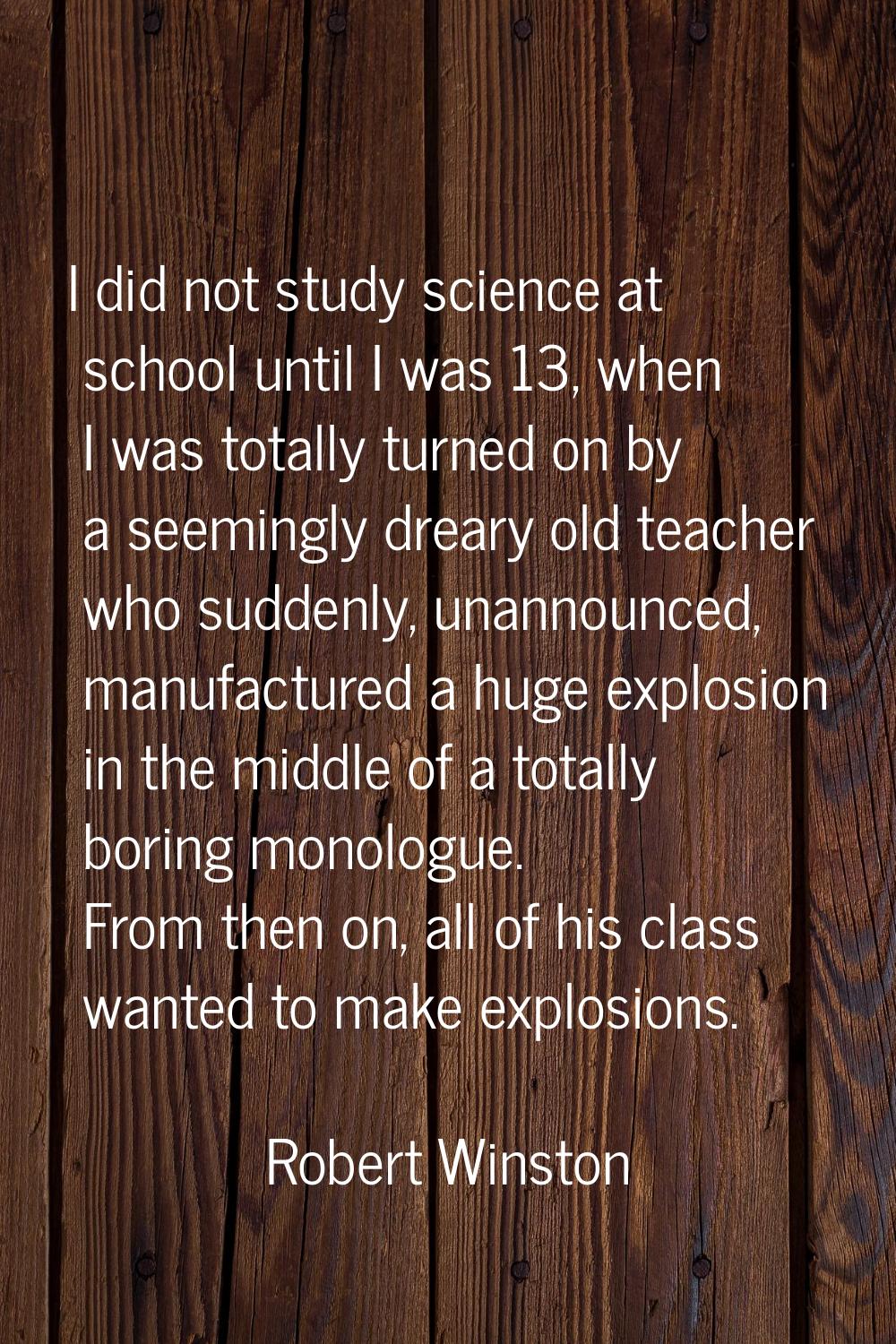 I did not study science at school until I was 13, when I was totally turned on by a seemingly drear