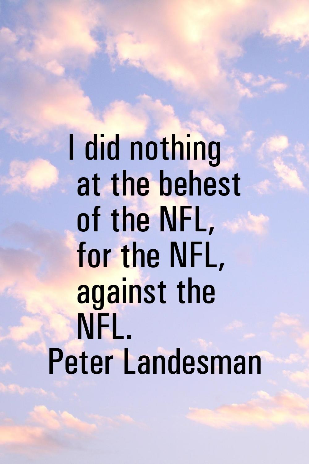 I did nothing at the behest of the NFL, for the NFL, against the NFL.