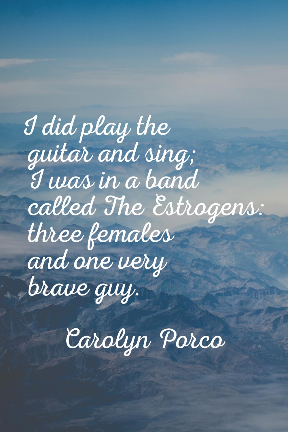 I did play the guitar and sing; I was in a band called The Estrogens: three females and one very br