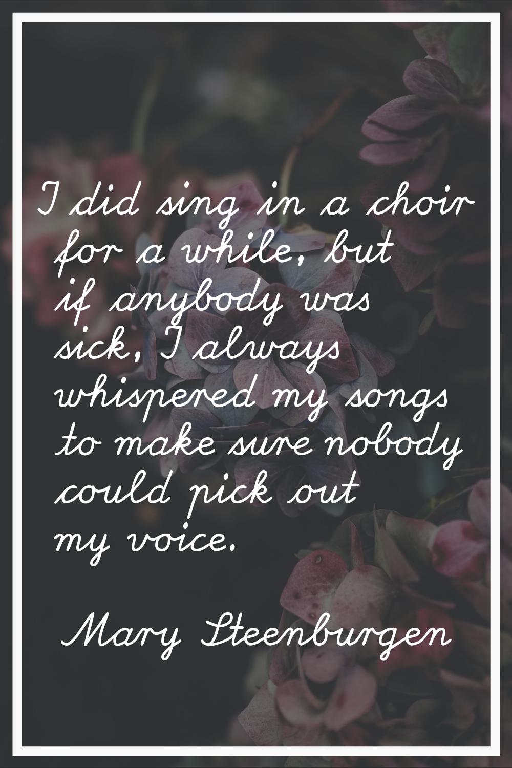 I did sing in a choir for a while, but if anybody was sick, I always whispered my songs to make sur