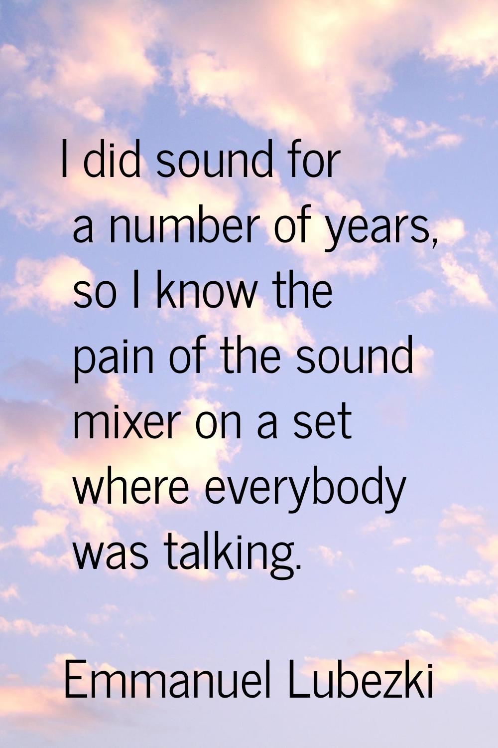 I did sound for a number of years, so I know the pain of the sound mixer on a set where everybody w