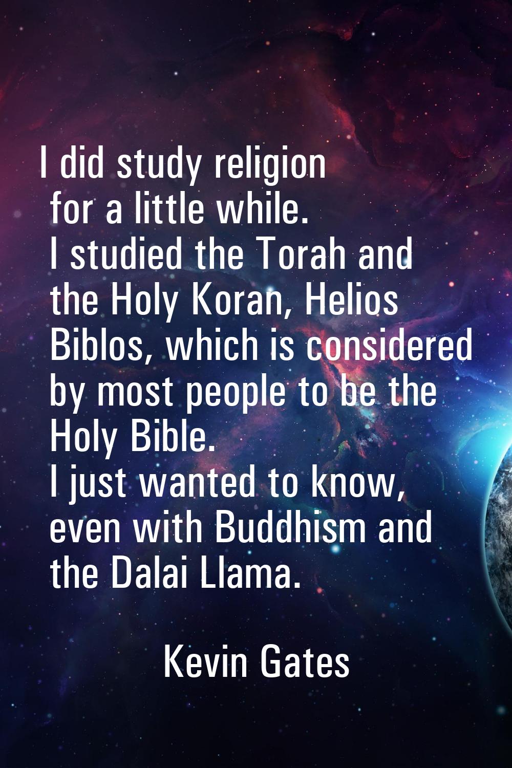 I did study religion for a little while. I studied the Torah and the Holy Koran, Helios Biblos, whi