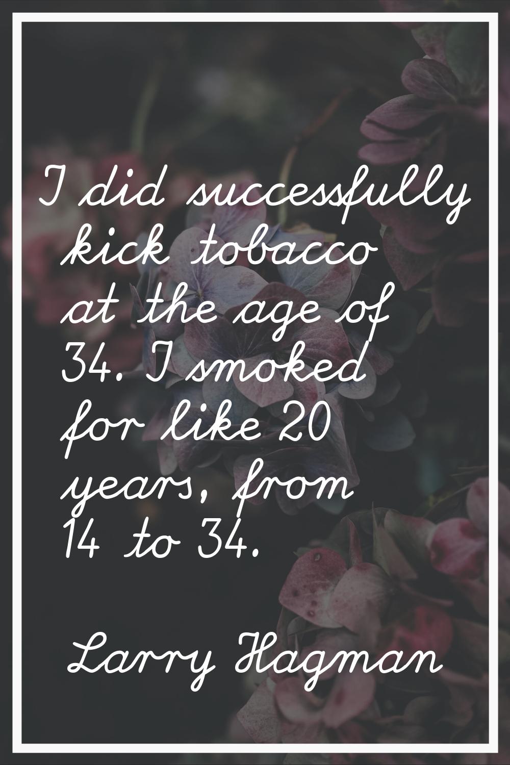 I did successfully kick tobacco at the age of 34. I smoked for like 20 years, from 14 to 34.