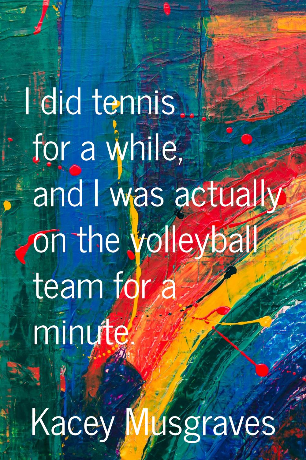 I did tennis for a while, and I was actually on the volleyball team for a minute.