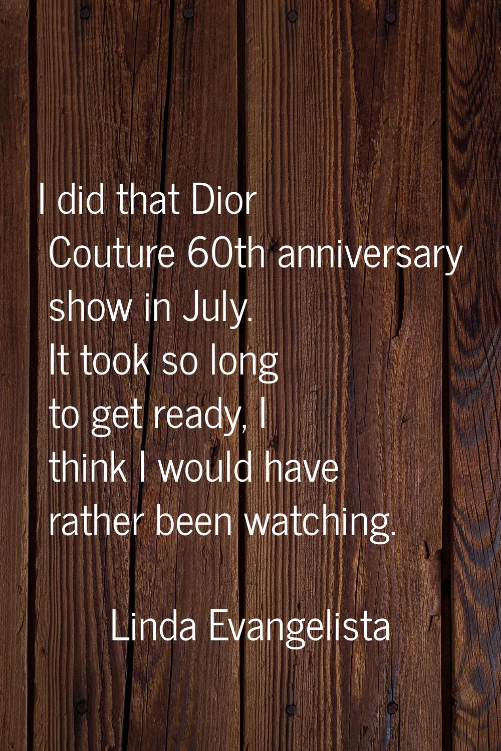 I did that Dior Couture 60th anniversary show in July. It took so long to get ready, I think I woul
