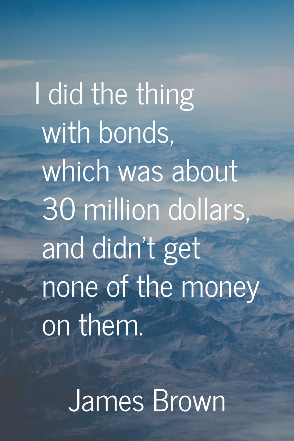 I did the thing with bonds, which was about 30 million dollars, and didn't get none of the money on