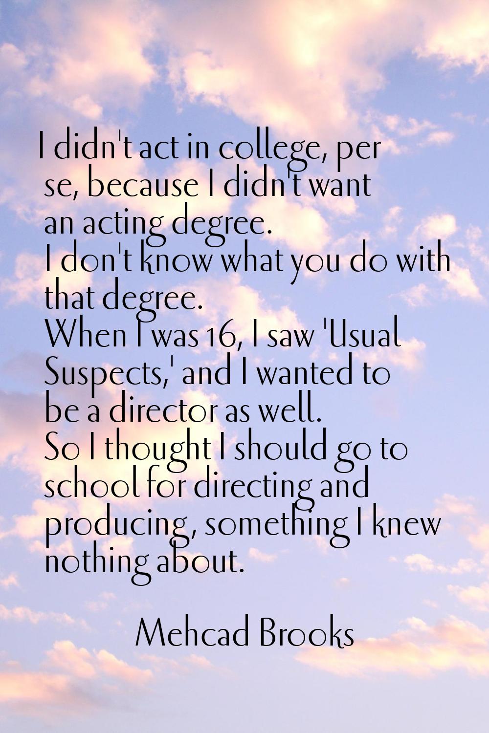 I didn't act in college, per se, because I didn't want an acting degree. I don't know what you do w