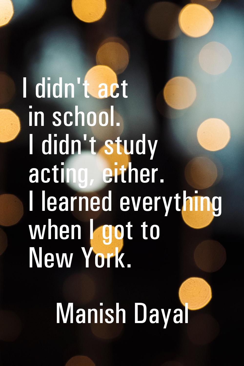 I didn't act in school. I didn't study acting, either. I learned everything when I got to New York.