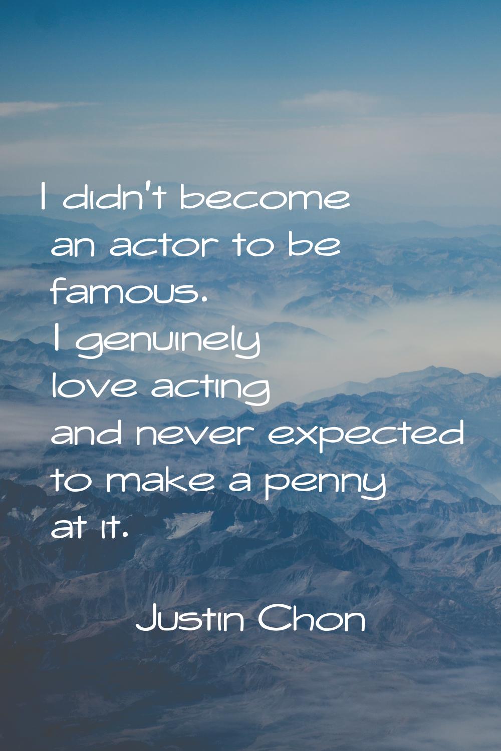 I didn't become an actor to be famous. I genuinely love acting and never expected to make a penny a