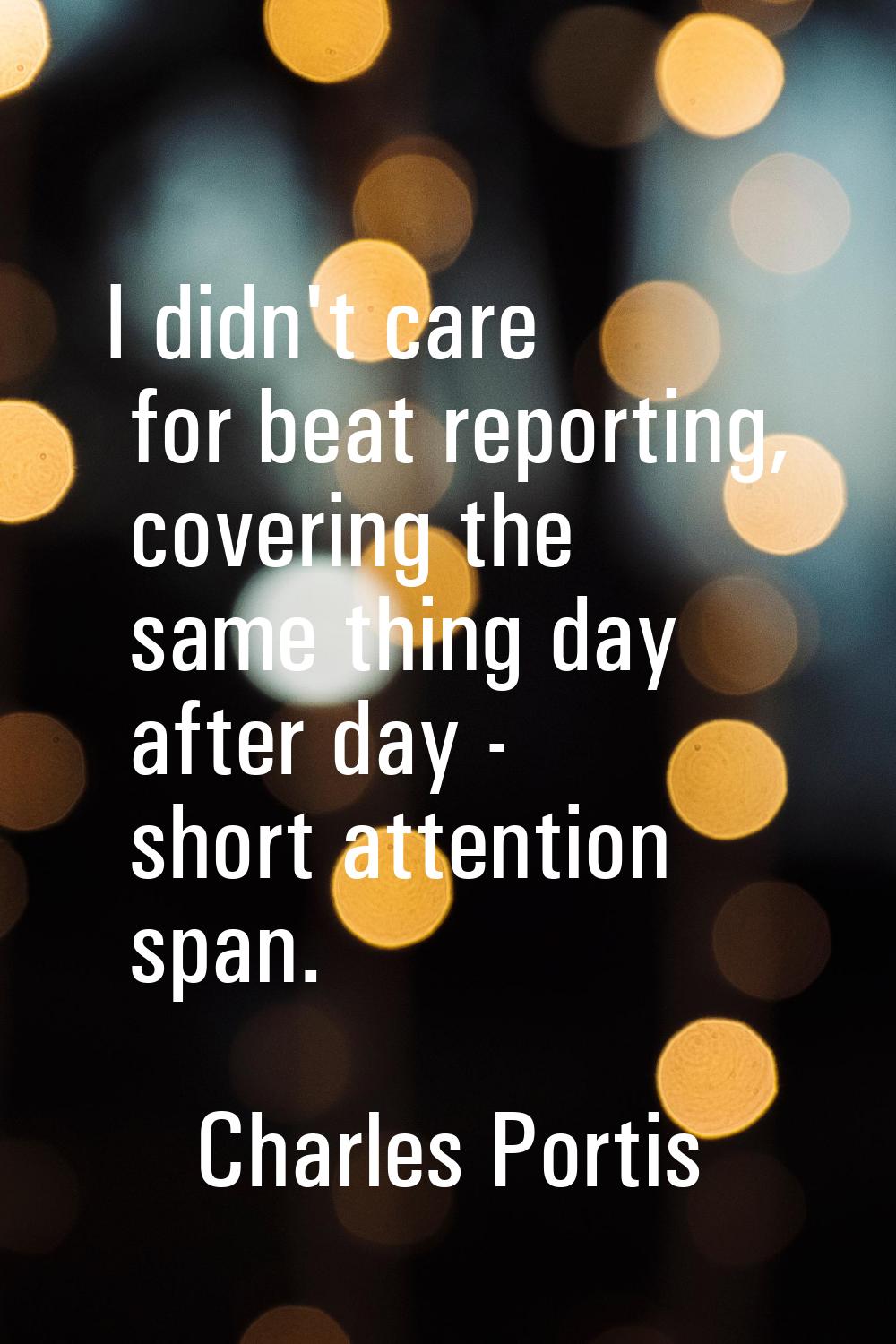 I didn't care for beat reporting, covering the same thing day after day - short attention span.